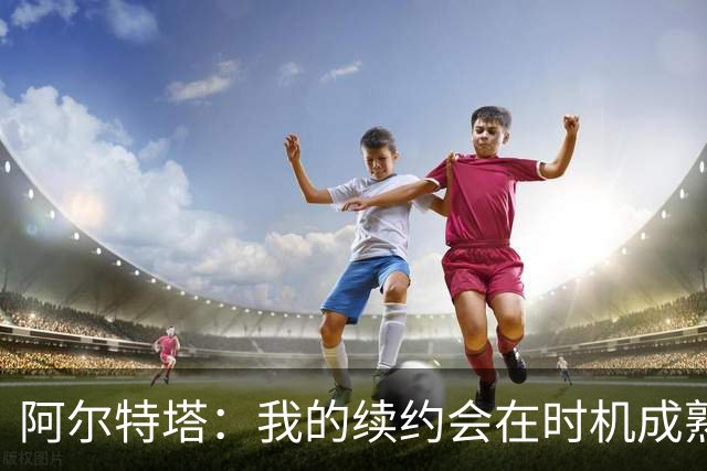 阿尔特塔：我的续约会在时机成熟时落实 要帮约克雷斯发挥出水平